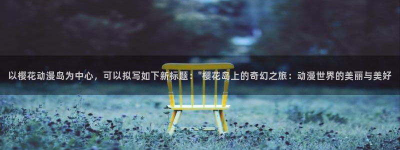 漫画之家官网樱花动漫：以樱花动漫岛为中心，可以拟写如下新标题：\